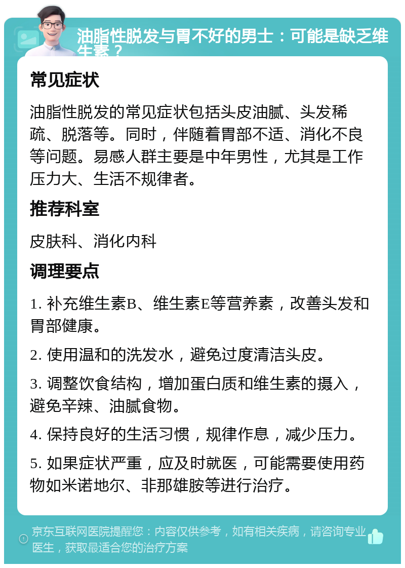 油脂性脱发与胃不好的男士：可能是缺乏维生素？ 常见症状 油脂性脱发的常见症状包括头皮油腻、头发稀疏、脱落等。同时，伴随着胃部不适、消化不良等问题。易感人群主要是中年男性，尤其是工作压力大、生活不规律者。 推荐科室 皮肤科、消化内科 调理要点 1. 补充维生素B、维生素E等营养素，改善头发和胃部健康。 2. 使用温和的洗发水，避免过度清洁头皮。 3. 调整饮食结构，增加蛋白质和维生素的摄入，避免辛辣、油腻食物。 4. 保持良好的生活习惯，规律作息，减少压力。 5. 如果症状严重，应及时就医，可能需要使用药物如米诺地尔、非那雄胺等进行治疗。