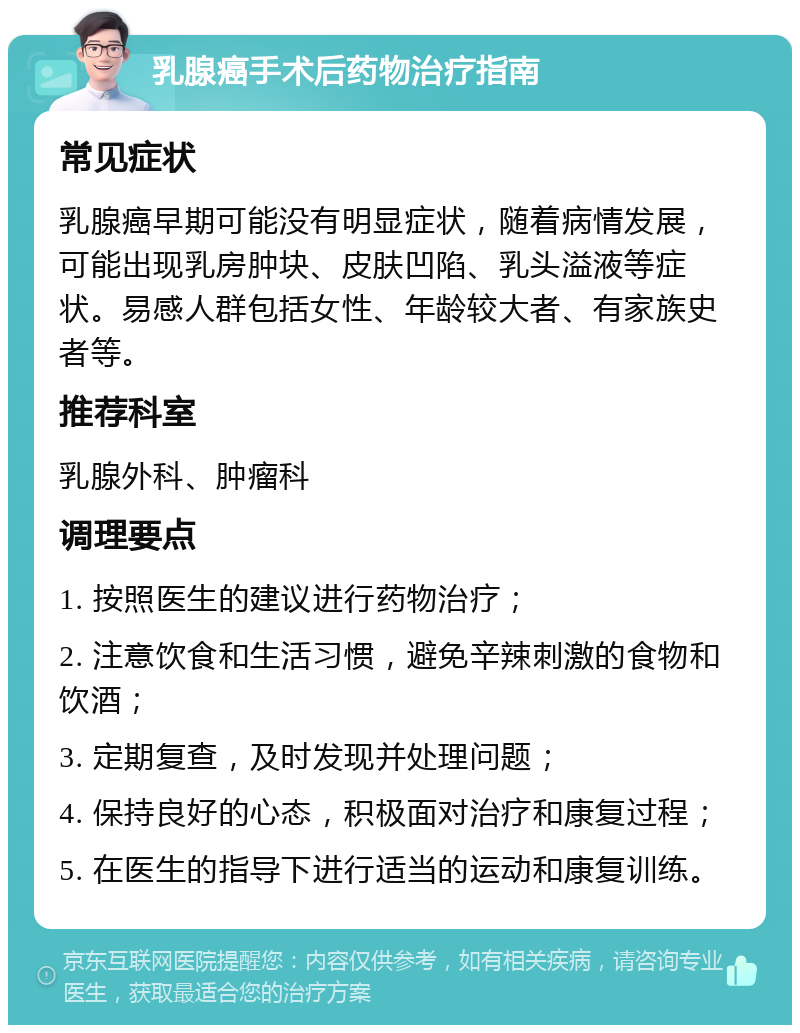 乳腺癌手术后药物治疗指南 常见症状 乳腺癌早期可能没有明显症状，随着病情发展，可能出现乳房肿块、皮肤凹陷、乳头溢液等症状。易感人群包括女性、年龄较大者、有家族史者等。 推荐科室 乳腺外科、肿瘤科 调理要点 1. 按照医生的建议进行药物治疗； 2. 注意饮食和生活习惯，避免辛辣刺激的食物和饮酒； 3. 定期复查，及时发现并处理问题； 4. 保持良好的心态，积极面对治疗和康复过程； 5. 在医生的指导下进行适当的运动和康复训练。