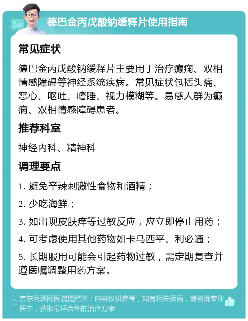 德巴金丙戊酸钠缓释片使用指南 常见症状 德巴金丙戊酸钠缓释片主要用于治疗癫痫、双相情感障碍等神经系统疾病。常见症状包括头痛、恶心、呕吐、嗜睡、视力模糊等。易感人群为癫痫、双相情感障碍患者。 推荐科室 神经内科、精神科 调理要点 1. 避免辛辣刺激性食物和酒精； 2. 少吃海鲜； 3. 如出现皮肤痒等过敏反应，应立即停止用药； 4. 可考虑使用其他药物如卡马西平、利必通； 5. 长期服用可能会引起药物过敏，需定期复查并遵医嘱调整用药方案。