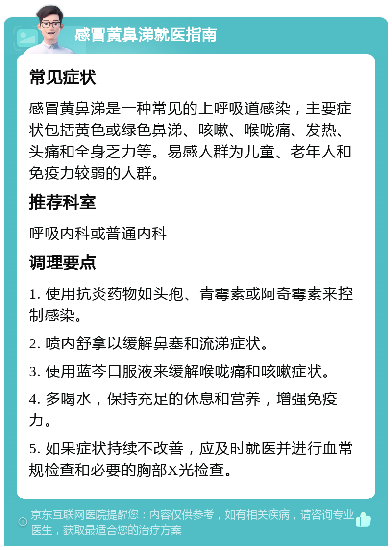 感冒黄鼻涕就医指南 常见症状 感冒黄鼻涕是一种常见的上呼吸道感染，主要症状包括黄色或绿色鼻涕、咳嗽、喉咙痛、发热、头痛和全身乏力等。易感人群为儿童、老年人和免疫力较弱的人群。 推荐科室 呼吸内科或普通内科 调理要点 1. 使用抗炎药物如头孢、青霉素或阿奇霉素来控制感染。 2. 喷内舒拿以缓解鼻塞和流涕症状。 3. 使用蓝芩口服液来缓解喉咙痛和咳嗽症状。 4. 多喝水，保持充足的休息和营养，增强免疫力。 5. 如果症状持续不改善，应及时就医并进行血常规检查和必要的胸部X光检查。