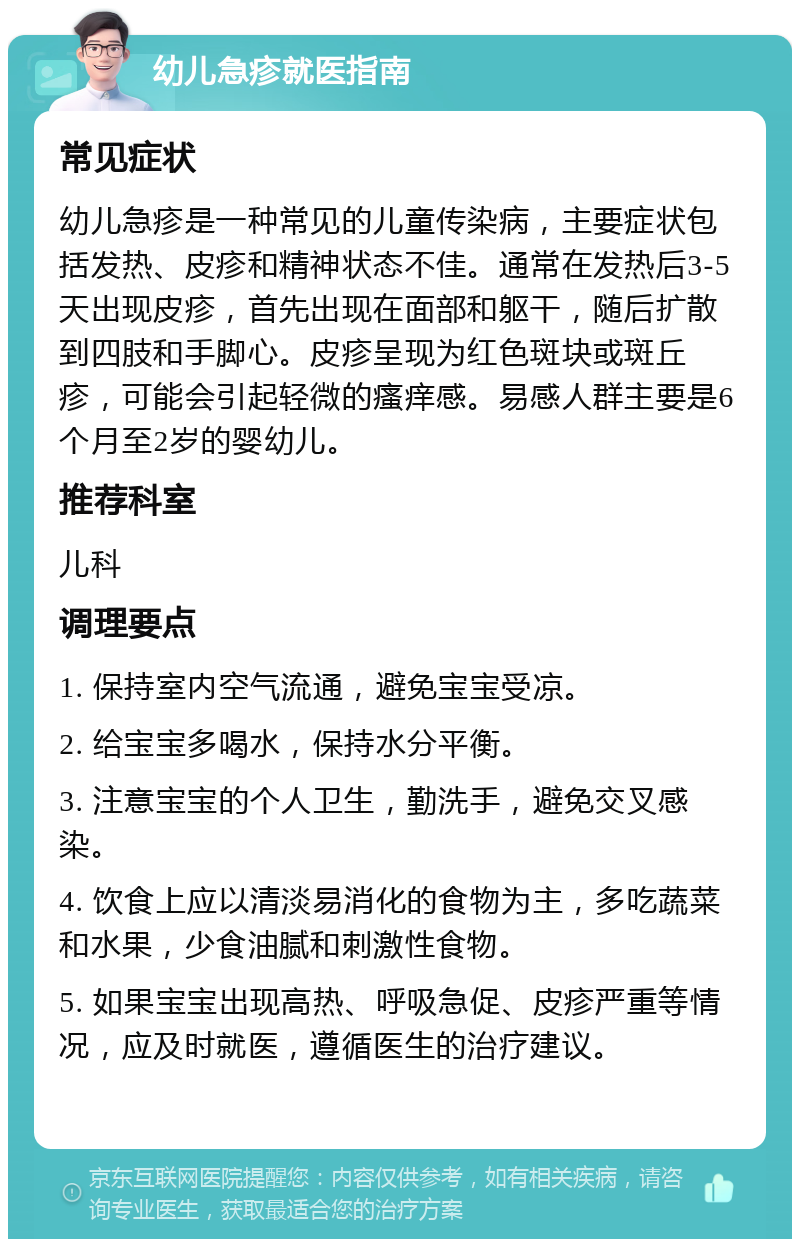 幼儿急疹就医指南 常见症状 幼儿急疹是一种常见的儿童传染病，主要症状包括发热、皮疹和精神状态不佳。通常在发热后3-5天出现皮疹，首先出现在面部和躯干，随后扩散到四肢和手脚心。皮疹呈现为红色斑块或斑丘疹，可能会引起轻微的瘙痒感。易感人群主要是6个月至2岁的婴幼儿。 推荐科室 儿科 调理要点 1. 保持室内空气流通，避免宝宝受凉。 2. 给宝宝多喝水，保持水分平衡。 3. 注意宝宝的个人卫生，勤洗手，避免交叉感染。 4. 饮食上应以清淡易消化的食物为主，多吃蔬菜和水果，少食油腻和刺激性食物。 5. 如果宝宝出现高热、呼吸急促、皮疹严重等情况，应及时就医，遵循医生的治疗建议。