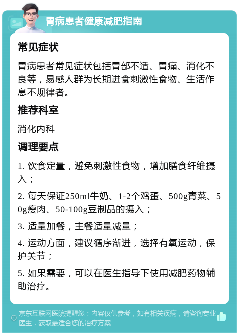 胃病患者健康减肥指南 常见症状 胃病患者常见症状包括胃部不适、胃痛、消化不良等，易感人群为长期进食刺激性食物、生活作息不规律者。 推荐科室 消化内科 调理要点 1. 饮食定量，避免刺激性食物，增加膳食纤维摄入； 2. 每天保证250ml牛奶、1-2个鸡蛋、500g青菜、50g瘦肉、50-100g豆制品的摄入； 3. 适量加餐，主餐适量减量； 4. 运动方面，建议循序渐进，选择有氧运动，保护关节； 5. 如果需要，可以在医生指导下使用减肥药物辅助治疗。