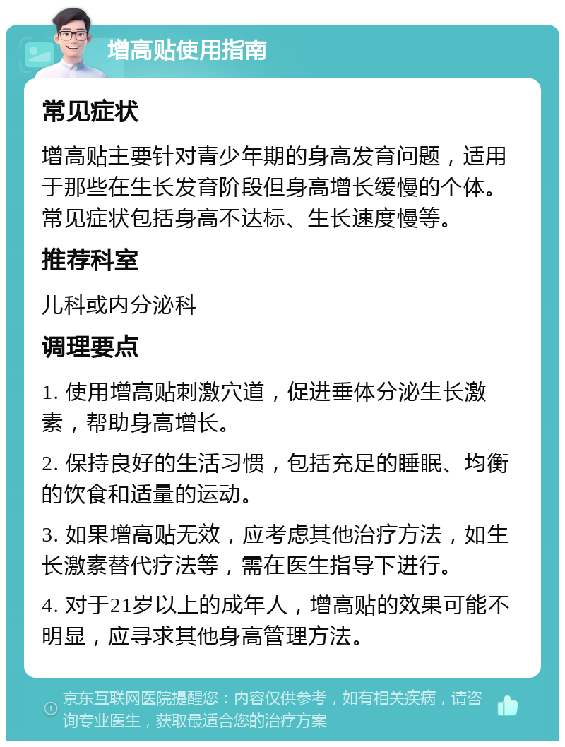 增高贴使用指南 常见症状 增高贴主要针对青少年期的身高发育问题，适用于那些在生长发育阶段但身高增长缓慢的个体。常见症状包括身高不达标、生长速度慢等。 推荐科室 儿科或内分泌科 调理要点 1. 使用增高贴刺激穴道，促进垂体分泌生长激素，帮助身高增长。 2. 保持良好的生活习惯，包括充足的睡眠、均衡的饮食和适量的运动。 3. 如果增高贴无效，应考虑其他治疗方法，如生长激素替代疗法等，需在医生指导下进行。 4. 对于21岁以上的成年人，增高贴的效果可能不明显，应寻求其他身高管理方法。