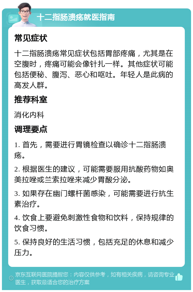 十二指肠溃疡就医指南 常见症状 十二指肠溃疡常见症状包括胃部疼痛，尤其是在空腹时，疼痛可能会像针扎一样。其他症状可能包括便秘、腹泻、恶心和呕吐。年轻人是此病的高发人群。 推荐科室 消化内科 调理要点 1. 首先，需要进行胃镜检查以确诊十二指肠溃疡。 2. 根据医生的建议，可能需要服用抗酸药物如奥美拉唑或兰索拉唑来减少胃酸分泌。 3. 如果存在幽门螺杆菌感染，可能需要进行抗生素治疗。 4. 饮食上要避免刺激性食物和饮料，保持规律的饮食习惯。 5. 保持良好的生活习惯，包括充足的休息和减少压力。