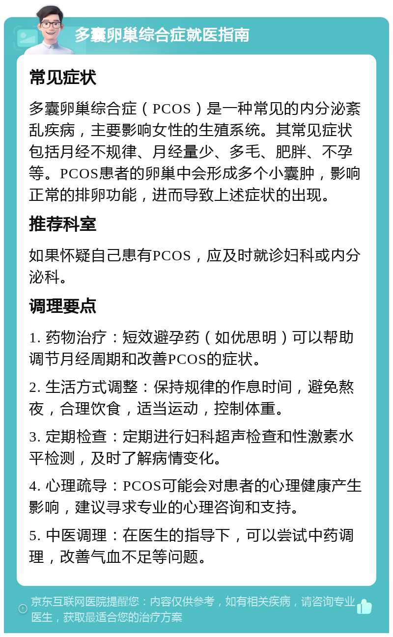 多囊卵巢综合症就医指南 常见症状 多囊卵巢综合症（PCOS）是一种常见的内分泌紊乱疾病，主要影响女性的生殖系统。其常见症状包括月经不规律、月经量少、多毛、肥胖、不孕等。PCOS患者的卵巢中会形成多个小囊肿，影响正常的排卵功能，进而导致上述症状的出现。 推荐科室 如果怀疑自己患有PCOS，应及时就诊妇科或内分泌科。 调理要点 1. 药物治疗：短效避孕药（如优思明）可以帮助调节月经周期和改善PCOS的症状。 2. 生活方式调整：保持规律的作息时间，避免熬夜，合理饮食，适当运动，控制体重。 3. 定期检查：定期进行妇科超声检查和性激素水平检测，及时了解病情变化。 4. 心理疏导：PCOS可能会对患者的心理健康产生影响，建议寻求专业的心理咨询和支持。 5. 中医调理：在医生的指导下，可以尝试中药调理，改善气血不足等问题。