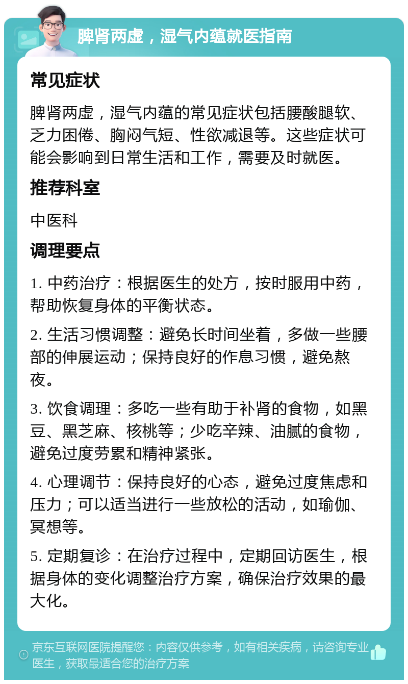 脾肾两虚，湿气内蕴就医指南 常见症状 脾肾两虚，湿气内蕴的常见症状包括腰酸腿软、乏力困倦、胸闷气短、性欲减退等。这些症状可能会影响到日常生活和工作，需要及时就医。 推荐科室 中医科 调理要点 1. 中药治疗：根据医生的处方，按时服用中药，帮助恢复身体的平衡状态。 2. 生活习惯调整：避免长时间坐着，多做一些腰部的伸展运动；保持良好的作息习惯，避免熬夜。 3. 饮食调理：多吃一些有助于补肾的食物，如黑豆、黑芝麻、核桃等；少吃辛辣、油腻的食物，避免过度劳累和精神紧张。 4. 心理调节：保持良好的心态，避免过度焦虑和压力；可以适当进行一些放松的活动，如瑜伽、冥想等。 5. 定期复诊：在治疗过程中，定期回访医生，根据身体的变化调整治疗方案，确保治疗效果的最大化。