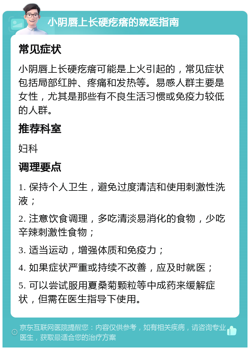 小阴唇上长硬疙瘩的就医指南 常见症状 小阴唇上长硬疙瘩可能是上火引起的，常见症状包括局部红肿、疼痛和发热等。易感人群主要是女性，尤其是那些有不良生活习惯或免疫力较低的人群。 推荐科室 妇科 调理要点 1. 保持个人卫生，避免过度清洁和使用刺激性洗液； 2. 注意饮食调理，多吃清淡易消化的食物，少吃辛辣刺激性食物； 3. 适当运动，增强体质和免疫力； 4. 如果症状严重或持续不改善，应及时就医； 5. 可以尝试服用夏桑菊颗粒等中成药来缓解症状，但需在医生指导下使用。