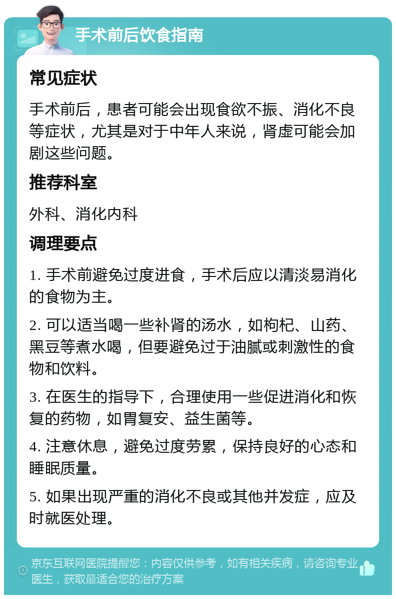 手术前后饮食指南 常见症状 手术前后，患者可能会出现食欲不振、消化不良等症状，尤其是对于中年人来说，肾虚可能会加剧这些问题。 推荐科室 外科、消化内科 调理要点 1. 手术前避免过度进食，手术后应以清淡易消化的食物为主。 2. 可以适当喝一些补肾的汤水，如枸杞、山药、黑豆等煮水喝，但要避免过于油腻或刺激性的食物和饮料。 3. 在医生的指导下，合理使用一些促进消化和恢复的药物，如胃复安、益生菌等。 4. 注意休息，避免过度劳累，保持良好的心态和睡眠质量。 5. 如果出现严重的消化不良或其他并发症，应及时就医处理。