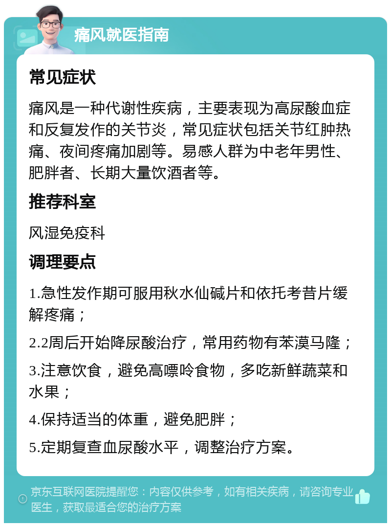 痛风就医指南 常见症状 痛风是一种代谢性疾病，主要表现为高尿酸血症和反复发作的关节炎，常见症状包括关节红肿热痛、夜间疼痛加剧等。易感人群为中老年男性、肥胖者、长期大量饮酒者等。 推荐科室 风湿免疫科 调理要点 1.急性发作期可服用秋水仙碱片和依托考昔片缓解疼痛； 2.2周后开始降尿酸治疗，常用药物有苯漠马隆； 3.注意饮食，避免高嘌呤食物，多吃新鲜蔬菜和水果； 4.保持适当的体重，避免肥胖； 5.定期复查血尿酸水平，调整治疗方案。