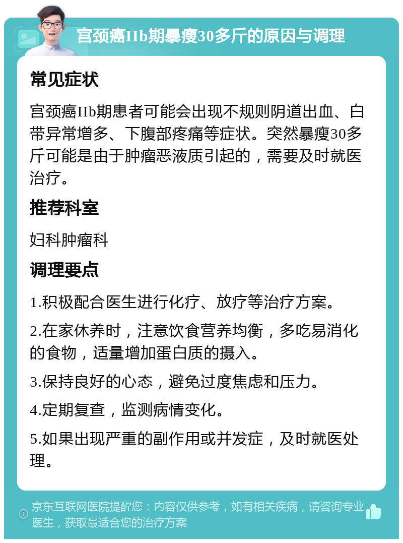 宫颈癌IIb期暴瘦30多斤的原因与调理 常见症状 宫颈癌IIb期患者可能会出现不规则阴道出血、白带异常增多、下腹部疼痛等症状。突然暴瘦30多斤可能是由于肿瘤恶液质引起的，需要及时就医治疗。 推荐科室 妇科肿瘤科 调理要点 1.积极配合医生进行化疗、放疗等治疗方案。 2.在家休养时，注意饮食营养均衡，多吃易消化的食物，适量增加蛋白质的摄入。 3.保持良好的心态，避免过度焦虑和压力。 4.定期复查，监测病情变化。 5.如果出现严重的副作用或并发症，及时就医处理。