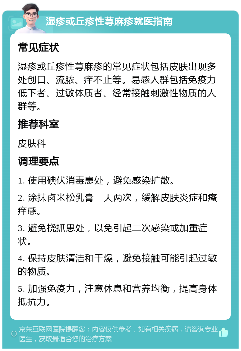 湿疹或丘疹性荨麻疹就医指南 常见症状 湿疹或丘疹性荨麻疹的常见症状包括皮肤出现多处创口、流脓、痒不止等。易感人群包括免疫力低下者、过敏体质者、经常接触刺激性物质的人群等。 推荐科室 皮肤科 调理要点 1. 使用碘伏消毒患处，避免感染扩散。 2. 涂抹卤米松乳膏一天两次，缓解皮肤炎症和瘙痒感。 3. 避免挠抓患处，以免引起二次感染或加重症状。 4. 保持皮肤清洁和干燥，避免接触可能引起过敏的物质。 5. 加强免疫力，注意休息和营养均衡，提高身体抵抗力。