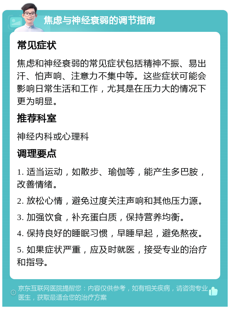 焦虑与神经衰弱的调节指南 常见症状 焦虑和神经衰弱的常见症状包括精神不振、易出汗、怕声响、注意力不集中等。这些症状可能会影响日常生活和工作，尤其是在压力大的情况下更为明显。 推荐科室 神经内科或心理科 调理要点 1. 适当运动，如散步、瑜伽等，能产生多巴胺，改善情绪。 2. 放松心情，避免过度关注声响和其他压力源。 3. 加强饮食，补充蛋白质，保持营养均衡。 4. 保持良好的睡眠习惯，早睡早起，避免熬夜。 5. 如果症状严重，应及时就医，接受专业的治疗和指导。