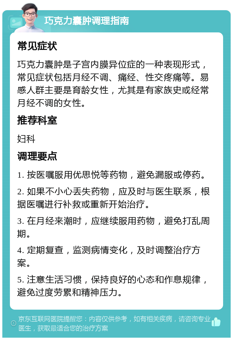 巧克力囊肿调理指南 常见症状 巧克力囊肿是子宫内膜异位症的一种表现形式，常见症状包括月经不调、痛经、性交疼痛等。易感人群主要是育龄女性，尤其是有家族史或经常月经不调的女性。 推荐科室 妇科 调理要点 1. 按医嘱服用优思悦等药物，避免漏服或停药。 2. 如果不小心丢失药物，应及时与医生联系，根据医嘱进行补救或重新开始治疗。 3. 在月经来潮时，应继续服用药物，避免打乱周期。 4. 定期复查，监测病情变化，及时调整治疗方案。 5. 注意生活习惯，保持良好的心态和作息规律，避免过度劳累和精神压力。