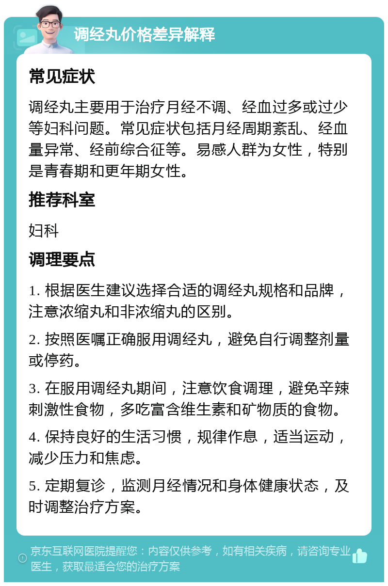 调经丸价格差异解释 常见症状 调经丸主要用于治疗月经不调、经血过多或过少等妇科问题。常见症状包括月经周期紊乱、经血量异常、经前综合征等。易感人群为女性，特别是青春期和更年期女性。 推荐科室 妇科 调理要点 1. 根据医生建议选择合适的调经丸规格和品牌，注意浓缩丸和非浓缩丸的区别。 2. 按照医嘱正确服用调经丸，避免自行调整剂量或停药。 3. 在服用调经丸期间，注意饮食调理，避免辛辣刺激性食物，多吃富含维生素和矿物质的食物。 4. 保持良好的生活习惯，规律作息，适当运动，减少压力和焦虑。 5. 定期复诊，监测月经情况和身体健康状态，及时调整治疗方案。