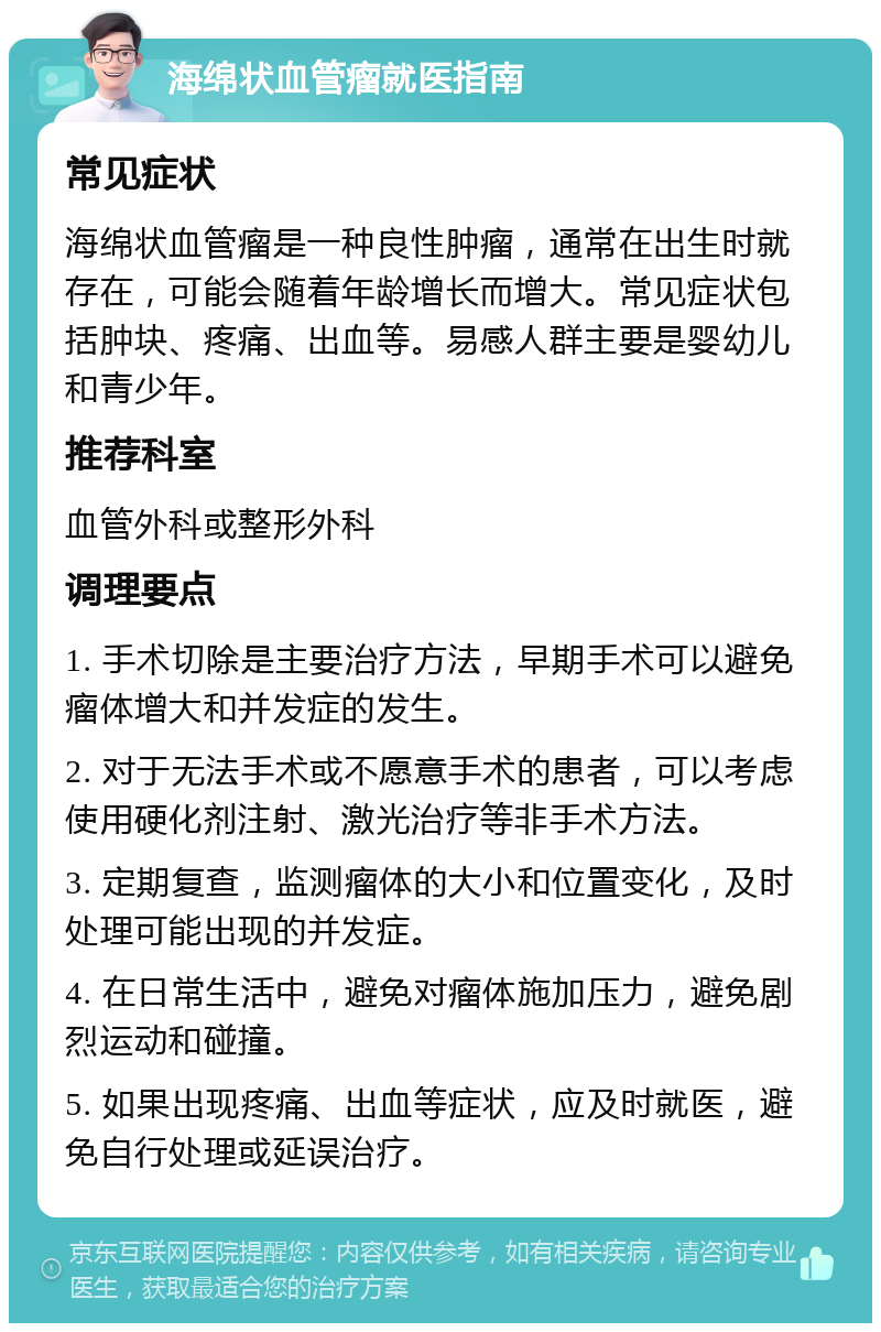 海绵状血管瘤就医指南 常见症状 海绵状血管瘤是一种良性肿瘤，通常在出生时就存在，可能会随着年龄增长而增大。常见症状包括肿块、疼痛、出血等。易感人群主要是婴幼儿和青少年。 推荐科室 血管外科或整形外科 调理要点 1. 手术切除是主要治疗方法，早期手术可以避免瘤体增大和并发症的发生。 2. 对于无法手术或不愿意手术的患者，可以考虑使用硬化剂注射、激光治疗等非手术方法。 3. 定期复查，监测瘤体的大小和位置变化，及时处理可能出现的并发症。 4. 在日常生活中，避免对瘤体施加压力，避免剧烈运动和碰撞。 5. 如果出现疼痛、出血等症状，应及时就医，避免自行处理或延误治疗。