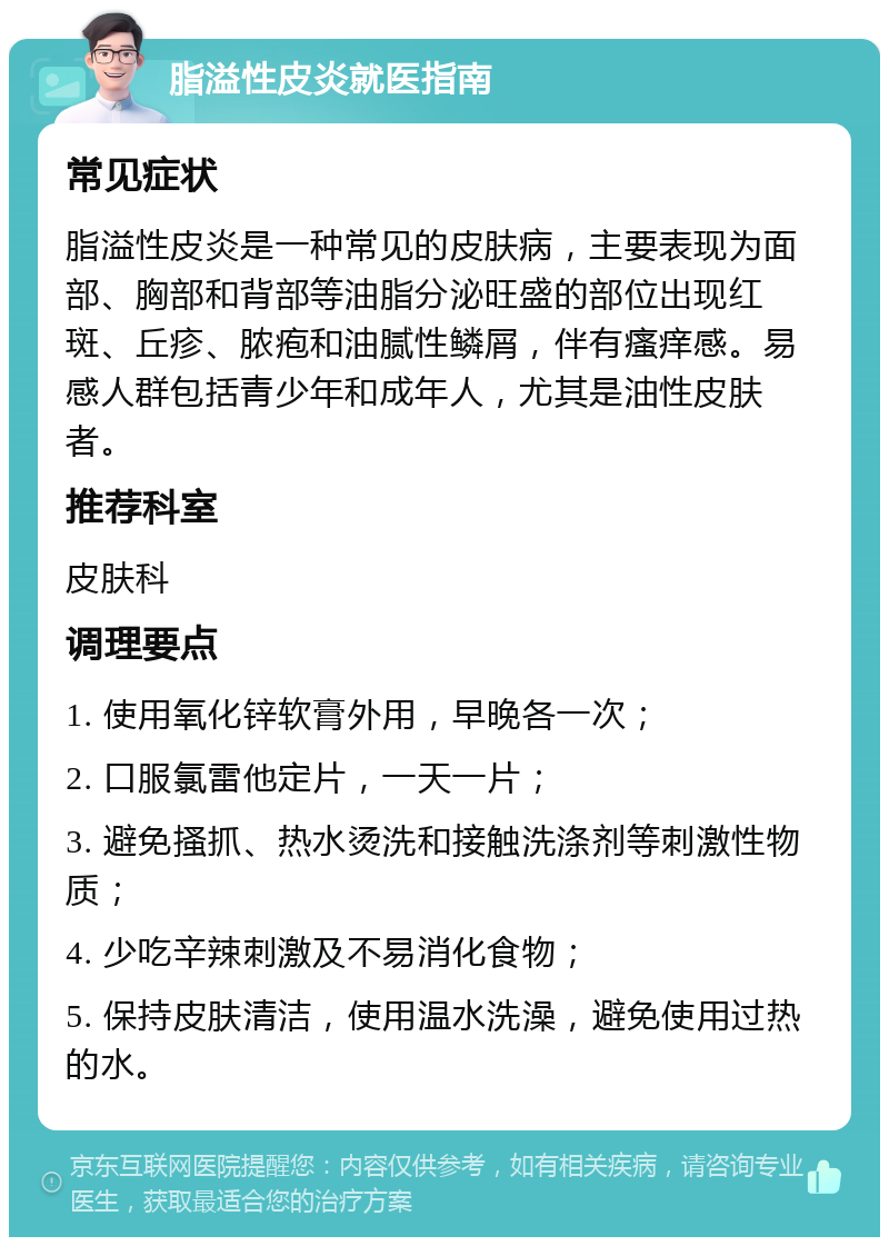 脂溢性皮炎就医指南 常见症状 脂溢性皮炎是一种常见的皮肤病，主要表现为面部、胸部和背部等油脂分泌旺盛的部位出现红斑、丘疹、脓疱和油腻性鳞屑，伴有瘙痒感。易感人群包括青少年和成年人，尤其是油性皮肤者。 推荐科室 皮肤科 调理要点 1. 使用氧化锌软膏外用，早晚各一次； 2. 口服氯雷他定片，一天一片； 3. 避免搔抓、热水烫洗和接触洗涤剂等刺激性物质； 4. 少吃辛辣刺激及不易消化食物； 5. 保持皮肤清洁，使用温水洗澡，避免使用过热的水。