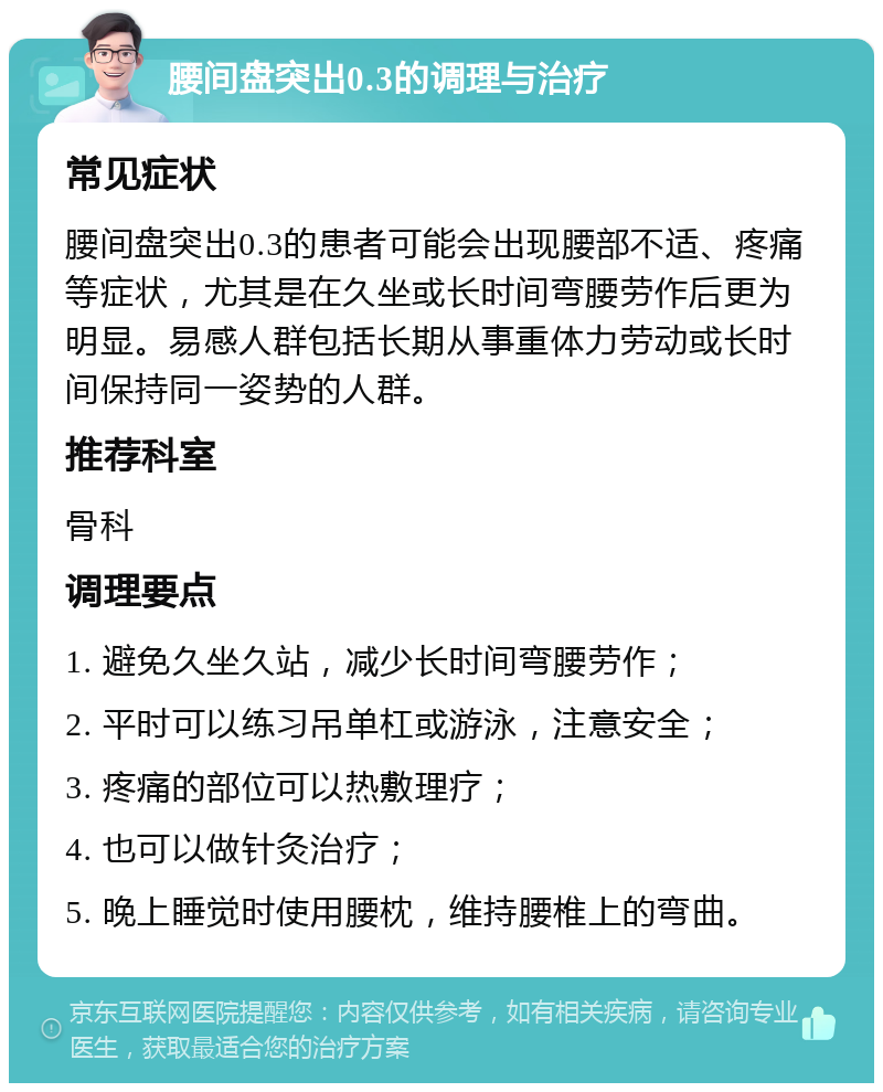 腰间盘突出0.3的调理与治疗 常见症状 腰间盘突出0.3的患者可能会出现腰部不适、疼痛等症状，尤其是在久坐或长时间弯腰劳作后更为明显。易感人群包括长期从事重体力劳动或长时间保持同一姿势的人群。 推荐科室 骨科 调理要点 1. 避免久坐久站，减少长时间弯腰劳作； 2. 平时可以练习吊单杠或游泳，注意安全； 3. 疼痛的部位可以热敷理疗； 4. 也可以做针灸治疗； 5. 晚上睡觉时使用腰枕，维持腰椎上的弯曲。