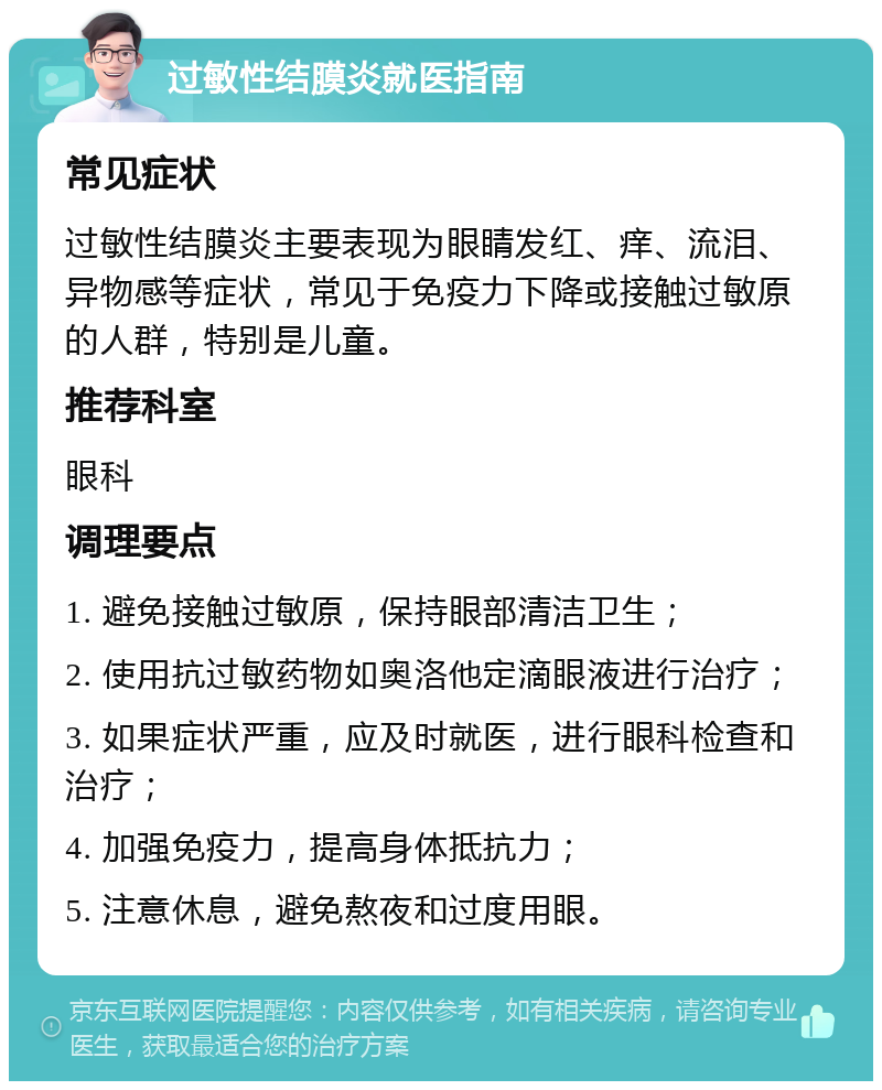 过敏性结膜炎就医指南 常见症状 过敏性结膜炎主要表现为眼睛发红、痒、流泪、异物感等症状，常见于免疫力下降或接触过敏原的人群，特别是儿童。 推荐科室 眼科 调理要点 1. 避免接触过敏原，保持眼部清洁卫生； 2. 使用抗过敏药物如奥洛他定滴眼液进行治疗； 3. 如果症状严重，应及时就医，进行眼科检查和治疗； 4. 加强免疫力，提高身体抵抗力； 5. 注意休息，避免熬夜和过度用眼。