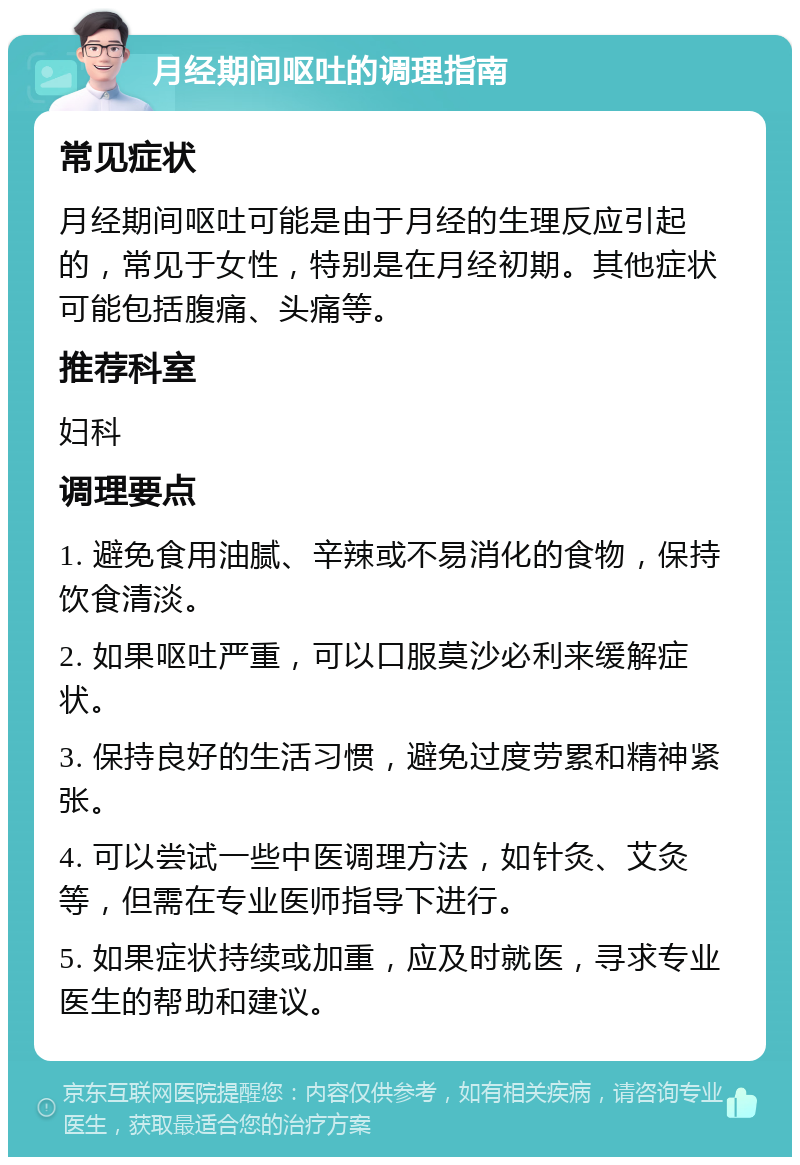 月经期间呕吐的调理指南 常见症状 月经期间呕吐可能是由于月经的生理反应引起的，常见于女性，特别是在月经初期。其他症状可能包括腹痛、头痛等。 推荐科室 妇科 调理要点 1. 避免食用油腻、辛辣或不易消化的食物，保持饮食清淡。 2. 如果呕吐严重，可以口服莫沙必利来缓解症状。 3. 保持良好的生活习惯，避免过度劳累和精神紧张。 4. 可以尝试一些中医调理方法，如针灸、艾灸等，但需在专业医师指导下进行。 5. 如果症状持续或加重，应及时就医，寻求专业医生的帮助和建议。