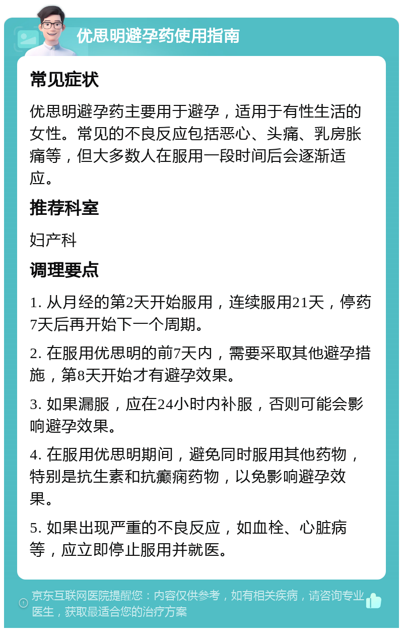 优思明避孕药使用指南 常见症状 优思明避孕药主要用于避孕，适用于有性生活的女性。常见的不良反应包括恶心、头痛、乳房胀痛等，但大多数人在服用一段时间后会逐渐适应。 推荐科室 妇产科 调理要点 1. 从月经的第2天开始服用，连续服用21天，停药7天后再开始下一个周期。 2. 在服用优思明的前7天内，需要采取其他避孕措施，第8天开始才有避孕效果。 3. 如果漏服，应在24小时内补服，否则可能会影响避孕效果。 4. 在服用优思明期间，避免同时服用其他药物，特别是抗生素和抗癫痫药物，以免影响避孕效果。 5. 如果出现严重的不良反应，如血栓、心脏病等，应立即停止服用并就医。