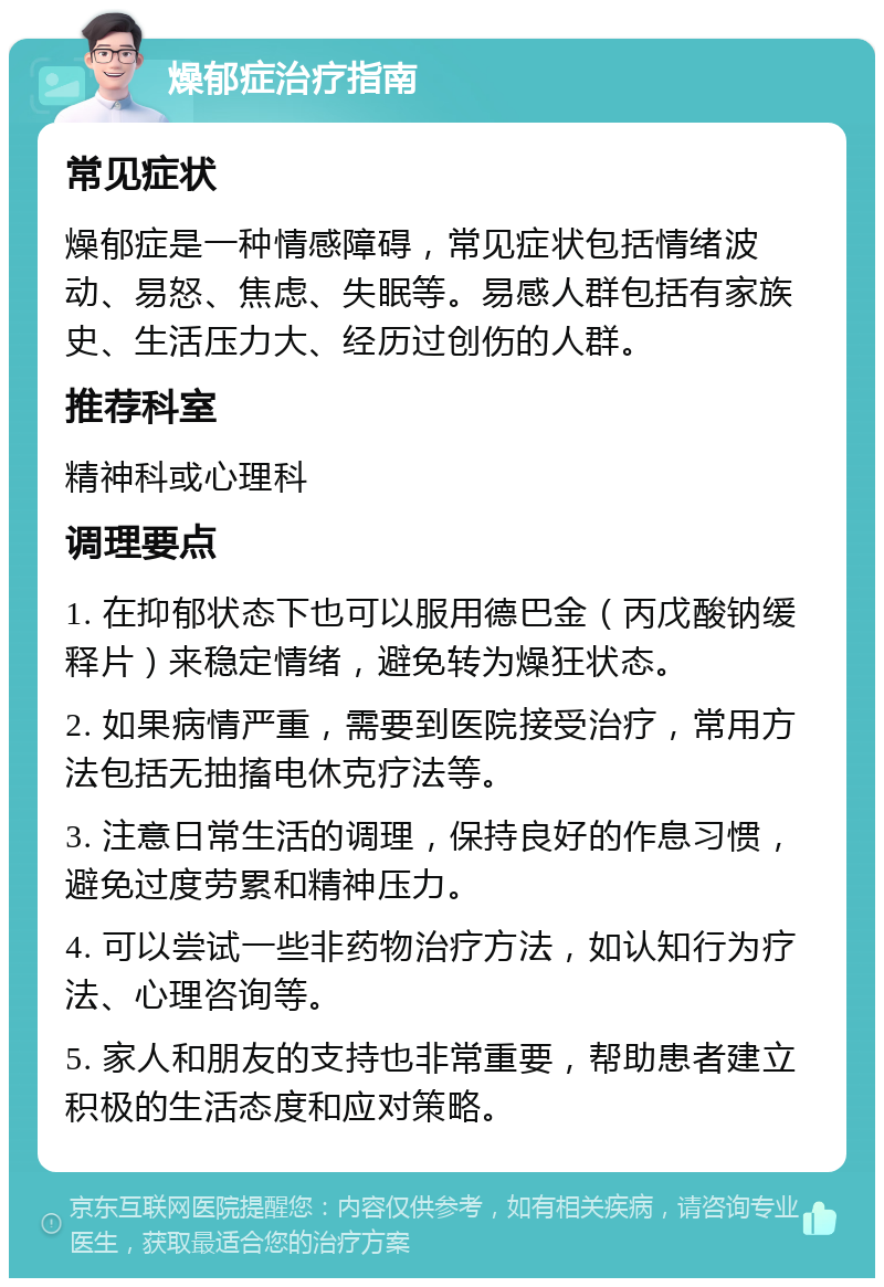 燥郁症治疗指南 常见症状 燥郁症是一种情感障碍，常见症状包括情绪波动、易怒、焦虑、失眠等。易感人群包括有家族史、生活压力大、经历过创伤的人群。 推荐科室 精神科或心理科 调理要点 1. 在抑郁状态下也可以服用德巴金（丙戊酸钠缓释片）来稳定情绪，避免转为燥狂状态。 2. 如果病情严重，需要到医院接受治疗，常用方法包括无抽搐电休克疗法等。 3. 注意日常生活的调理，保持良好的作息习惯，避免过度劳累和精神压力。 4. 可以尝试一些非药物治疗方法，如认知行为疗法、心理咨询等。 5. 家人和朋友的支持也非常重要，帮助患者建立积极的生活态度和应对策略。