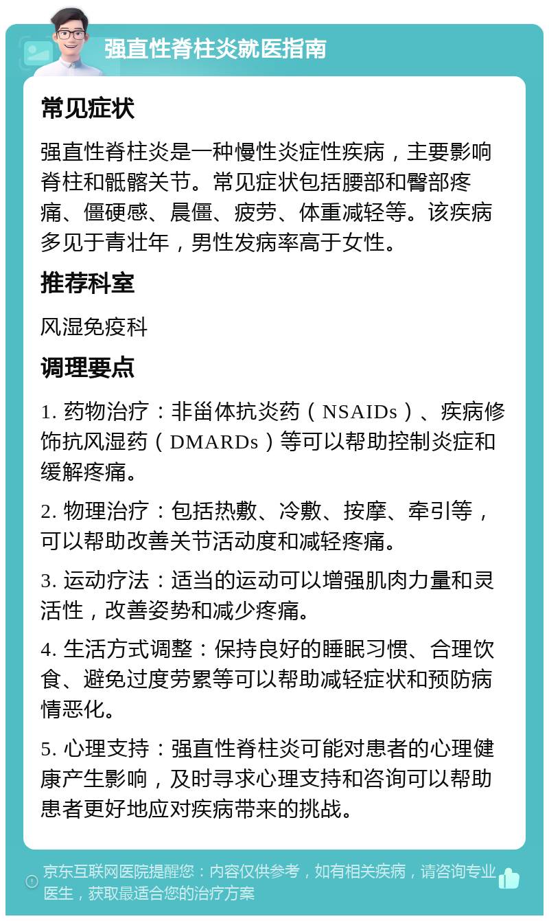 强直性脊柱炎就医指南 常见症状 强直性脊柱炎是一种慢性炎症性疾病，主要影响脊柱和骶髂关节。常见症状包括腰部和臀部疼痛、僵硬感、晨僵、疲劳、体重减轻等。该疾病多见于青壮年，男性发病率高于女性。 推荐科室 风湿免疫科 调理要点 1. 药物治疗：非甾体抗炎药（NSAIDs）、疾病修饰抗风湿药（DMARDs）等可以帮助控制炎症和缓解疼痛。 2. 物理治疗：包括热敷、冷敷、按摩、牵引等，可以帮助改善关节活动度和减轻疼痛。 3. 运动疗法：适当的运动可以增强肌肉力量和灵活性，改善姿势和减少疼痛。 4. 生活方式调整：保持良好的睡眠习惯、合理饮食、避免过度劳累等可以帮助减轻症状和预防病情恶化。 5. 心理支持：强直性脊柱炎可能对患者的心理健康产生影响，及时寻求心理支持和咨询可以帮助患者更好地应对疾病带来的挑战。