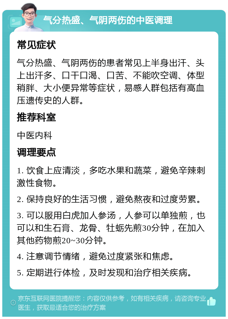 气分热盛、气阴两伤的中医调理 常见症状 气分热盛、气阴两伤的患者常见上半身出汗、头上出汗多、口干口渴、口苦、不能吹空调、体型稍胖、大小便异常等症状，易感人群包括有高血压遗传史的人群。 推荐科室 中医内科 调理要点 1. 饮食上应清淡，多吃水果和蔬菜，避免辛辣刺激性食物。 2. 保持良好的生活习惯，避免熬夜和过度劳累。 3. 可以服用白虎加人参汤，人参可以单独煎，也可以和生石膏、龙骨、牡蛎先煎30分钟，在加入其他药物煎20~30分钟。 4. 注意调节情绪，避免过度紧张和焦虑。 5. 定期进行体检，及时发现和治疗相关疾病。