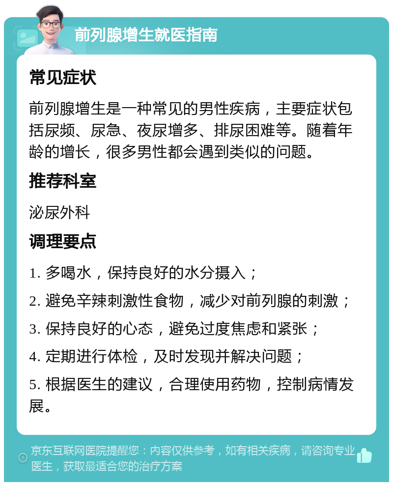 前列腺增生就医指南 常见症状 前列腺增生是一种常见的男性疾病，主要症状包括尿频、尿急、夜尿增多、排尿困难等。随着年龄的增长，很多男性都会遇到类似的问题。 推荐科室 泌尿外科 调理要点 1. 多喝水，保持良好的水分摄入； 2. 避免辛辣刺激性食物，减少对前列腺的刺激； 3. 保持良好的心态，避免过度焦虑和紧张； 4. 定期进行体检，及时发现并解决问题； 5. 根据医生的建议，合理使用药物，控制病情发展。