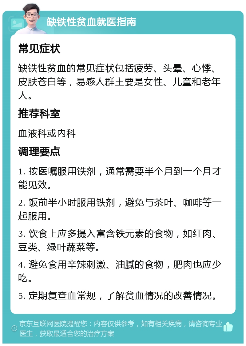 缺铁性贫血就医指南 常见症状 缺铁性贫血的常见症状包括疲劳、头晕、心悸、皮肤苍白等，易感人群主要是女性、儿童和老年人。 推荐科室 血液科或内科 调理要点 1. 按医嘱服用铁剂，通常需要半个月到一个月才能见效。 2. 饭前半小时服用铁剂，避免与茶叶、咖啡等一起服用。 3. 饮食上应多摄入富含铁元素的食物，如红肉、豆类、绿叶蔬菜等。 4. 避免食用辛辣刺激、油腻的食物，肥肉也应少吃。 5. 定期复查血常规，了解贫血情况的改善情况。