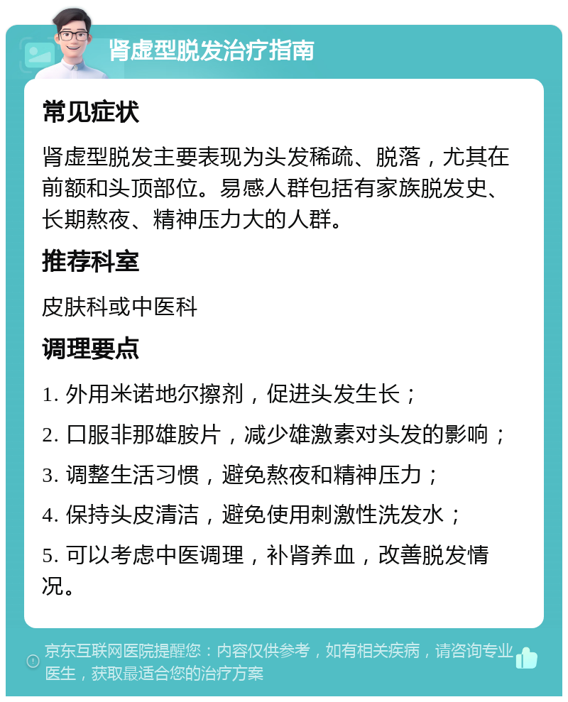 肾虚型脱发治疗指南 常见症状 肾虚型脱发主要表现为头发稀疏、脱落，尤其在前额和头顶部位。易感人群包括有家族脱发史、长期熬夜、精神压力大的人群。 推荐科室 皮肤科或中医科 调理要点 1. 外用米诺地尔擦剂，促进头发生长； 2. 口服非那雄胺片，减少雄激素对头发的影响； 3. 调整生活习惯，避免熬夜和精神压力； 4. 保持头皮清洁，避免使用刺激性洗发水； 5. 可以考虑中医调理，补肾养血，改善脱发情况。