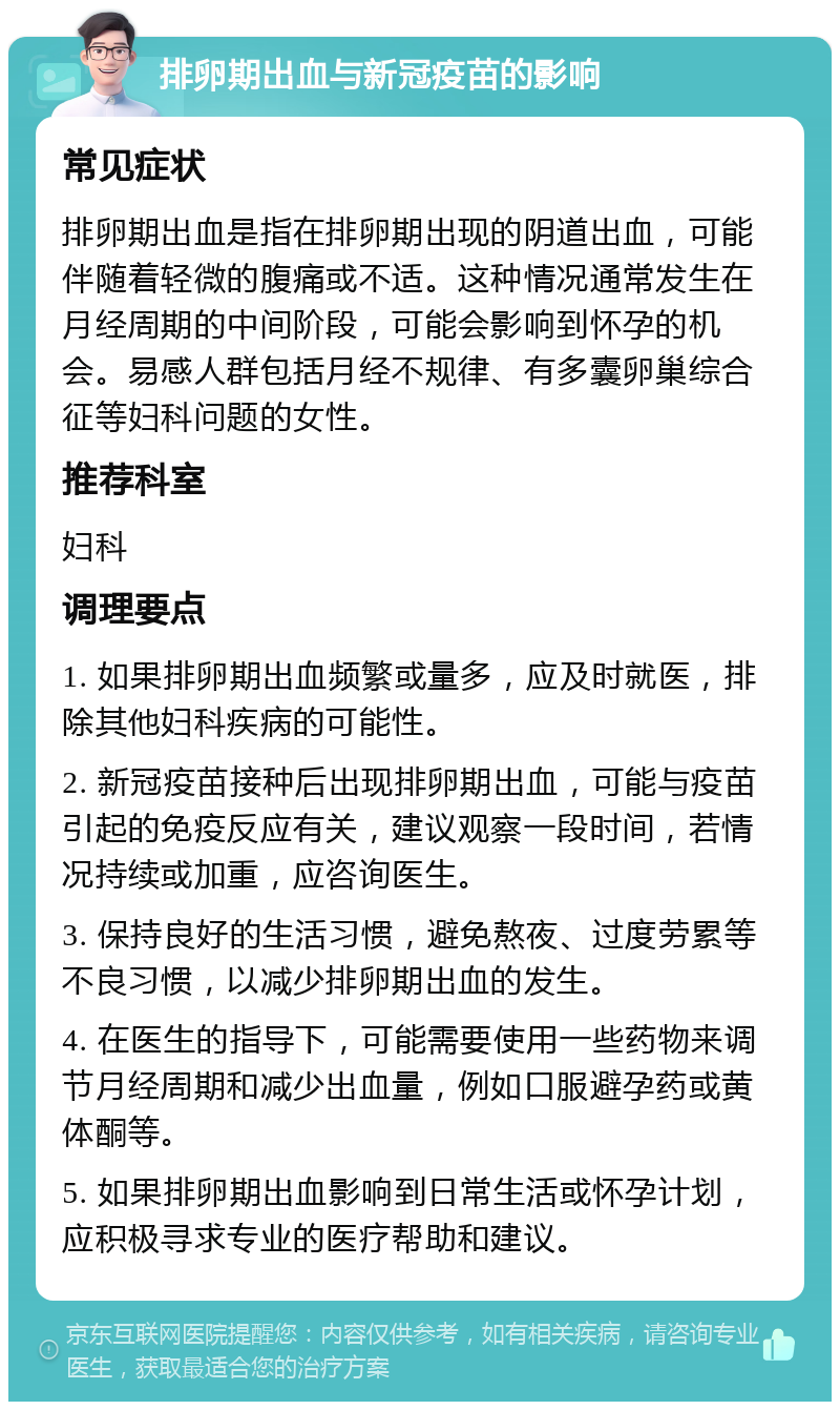 排卵期出血与新冠疫苗的影响 常见症状 排卵期出血是指在排卵期出现的阴道出血，可能伴随着轻微的腹痛或不适。这种情况通常发生在月经周期的中间阶段，可能会影响到怀孕的机会。易感人群包括月经不规律、有多囊卵巢综合征等妇科问题的女性。 推荐科室 妇科 调理要点 1. 如果排卵期出血频繁或量多，应及时就医，排除其他妇科疾病的可能性。 2. 新冠疫苗接种后出现排卵期出血，可能与疫苗引起的免疫反应有关，建议观察一段时间，若情况持续或加重，应咨询医生。 3. 保持良好的生活习惯，避免熬夜、过度劳累等不良习惯，以减少排卵期出血的发生。 4. 在医生的指导下，可能需要使用一些药物来调节月经周期和减少出血量，例如口服避孕药或黄体酮等。 5. 如果排卵期出血影响到日常生活或怀孕计划，应积极寻求专业的医疗帮助和建议。