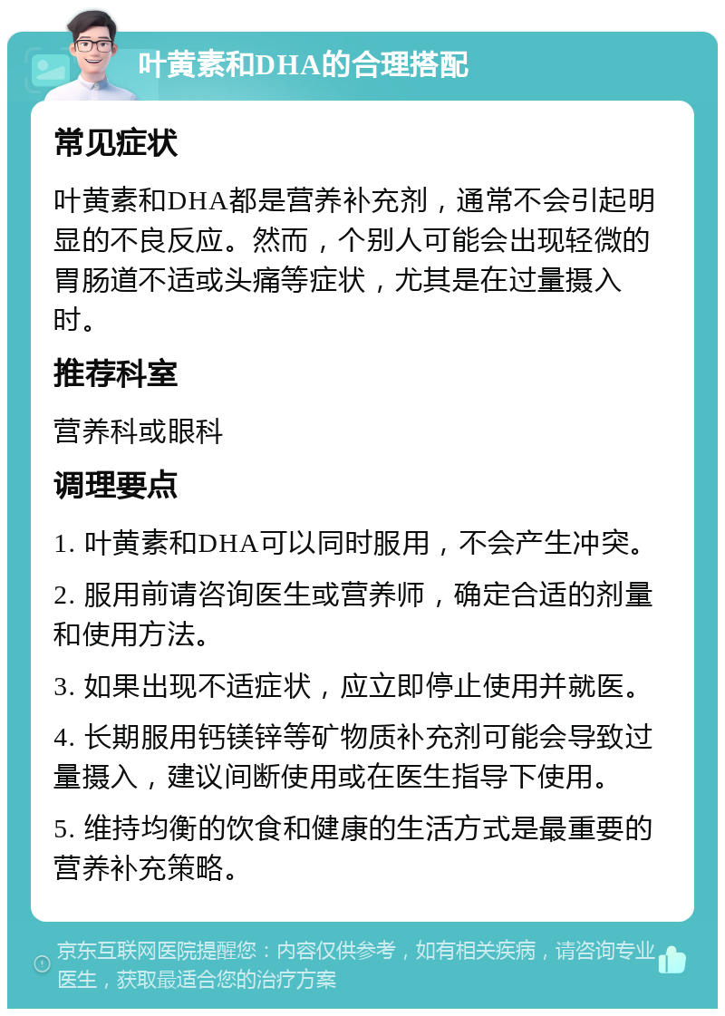 叶黄素和DHA的合理搭配 常见症状 叶黄素和DHA都是营养补充剂，通常不会引起明显的不良反应。然而，个别人可能会出现轻微的胃肠道不适或头痛等症状，尤其是在过量摄入时。 推荐科室 营养科或眼科 调理要点 1. 叶黄素和DHA可以同时服用，不会产生冲突。 2. 服用前请咨询医生或营养师，确定合适的剂量和使用方法。 3. 如果出现不适症状，应立即停止使用并就医。 4. 长期服用钙镁锌等矿物质补充剂可能会导致过量摄入，建议间断使用或在医生指导下使用。 5. 维持均衡的饮食和健康的生活方式是最重要的营养补充策略。