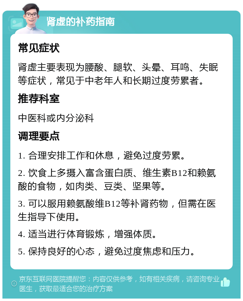 肾虚的补药指南 常见症状 肾虚主要表现为腰酸、腿软、头晕、耳鸣、失眠等症状，常见于中老年人和长期过度劳累者。 推荐科室 中医科或内分泌科 调理要点 1. 合理安排工作和休息，避免过度劳累。 2. 饮食上多摄入富含蛋白质、维生素B12和赖氨酸的食物，如肉类、豆类、坚果等。 3. 可以服用赖氨酸维B12等补肾药物，但需在医生指导下使用。 4. 适当进行体育锻炼，增强体质。 5. 保持良好的心态，避免过度焦虑和压力。