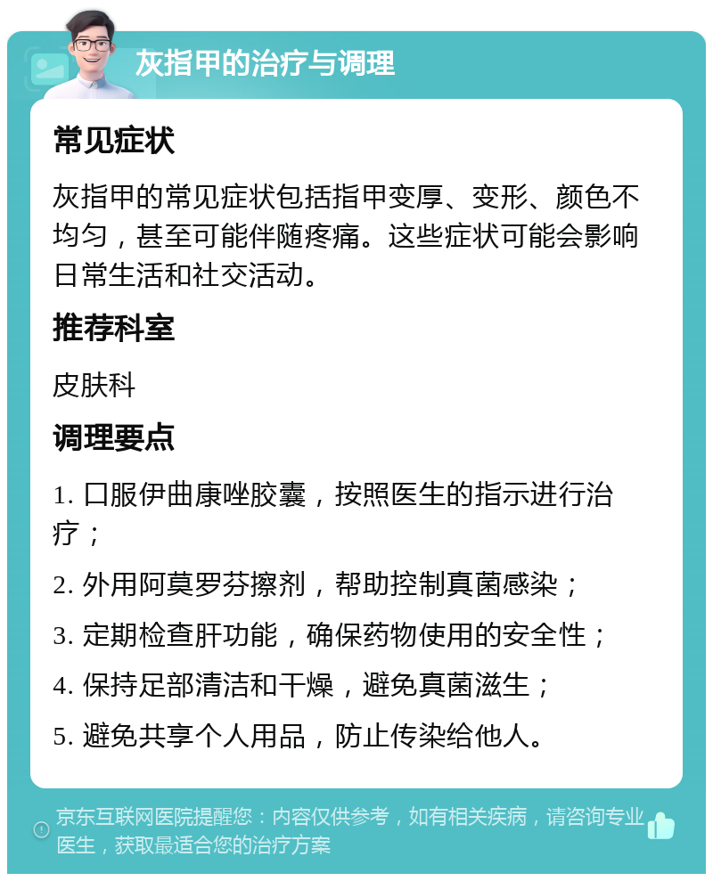 灰指甲的治疗与调理 常见症状 灰指甲的常见症状包括指甲变厚、变形、颜色不均匀，甚至可能伴随疼痛。这些症状可能会影响日常生活和社交活动。 推荐科室 皮肤科 调理要点 1. 口服伊曲康唑胶囊，按照医生的指示进行治疗； 2. 外用阿莫罗芬擦剂，帮助控制真菌感染； 3. 定期检查肝功能，确保药物使用的安全性； 4. 保持足部清洁和干燥，避免真菌滋生； 5. 避免共享个人用品，防止传染给他人。