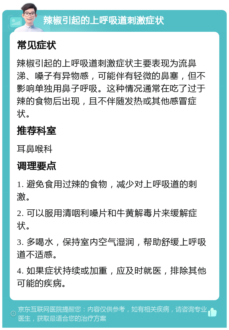 辣椒引起的上呼吸道刺激症状 常见症状 辣椒引起的上呼吸道刺激症状主要表现为流鼻涕、嗓子有异物感，可能伴有轻微的鼻塞，但不影响单独用鼻子呼吸。这种情况通常在吃了过于辣的食物后出现，且不伴随发热或其他感冒症状。 推荐科室 耳鼻喉科 调理要点 1. 避免食用过辣的食物，减少对上呼吸道的刺激。 2. 可以服用清咽利嗓片和牛黄解毒片来缓解症状。 3. 多喝水，保持室内空气湿润，帮助舒缓上呼吸道不适感。 4. 如果症状持续或加重，应及时就医，排除其他可能的疾病。