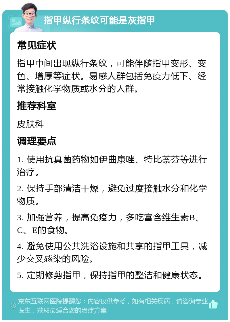 指甲纵行条纹可能是灰指甲 常见症状 指甲中间出现纵行条纹，可能伴随指甲变形、变色、增厚等症状。易感人群包括免疫力低下、经常接触化学物质或水分的人群。 推荐科室 皮肤科 调理要点 1. 使用抗真菌药物如伊曲康唑、特比萘芬等进行治疗。 2. 保持手部清洁干燥，避免过度接触水分和化学物质。 3. 加强营养，提高免疫力，多吃富含维生素B、C、E的食物。 4. 避免使用公共洗浴设施和共享的指甲工具，减少交叉感染的风险。 5. 定期修剪指甲，保持指甲的整洁和健康状态。