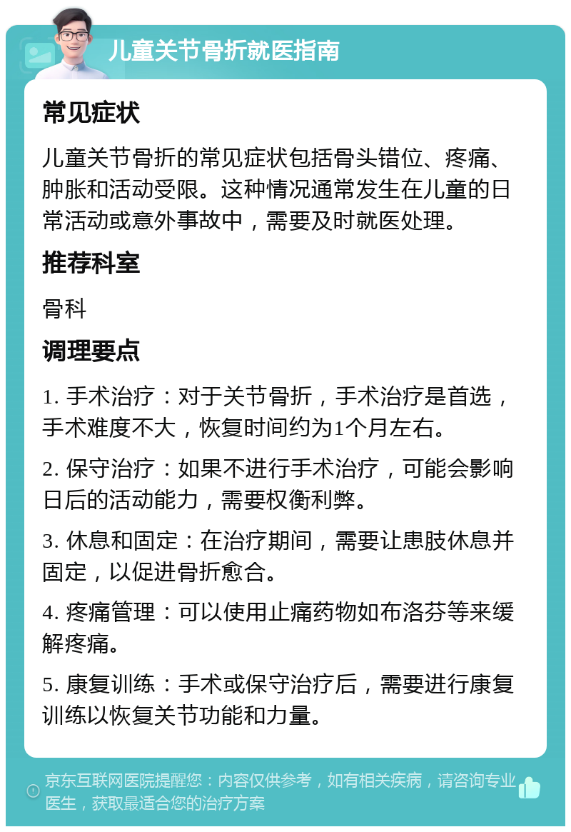 儿童关节骨折就医指南 常见症状 儿童关节骨折的常见症状包括骨头错位、疼痛、肿胀和活动受限。这种情况通常发生在儿童的日常活动或意外事故中，需要及时就医处理。 推荐科室 骨科 调理要点 1. 手术治疗：对于关节骨折，手术治疗是首选，手术难度不大，恢复时间约为1个月左右。 2. 保守治疗：如果不进行手术治疗，可能会影响日后的活动能力，需要权衡利弊。 3. 休息和固定：在治疗期间，需要让患肢休息并固定，以促进骨折愈合。 4. 疼痛管理：可以使用止痛药物如布洛芬等来缓解疼痛。 5. 康复训练：手术或保守治疗后，需要进行康复训练以恢复关节功能和力量。