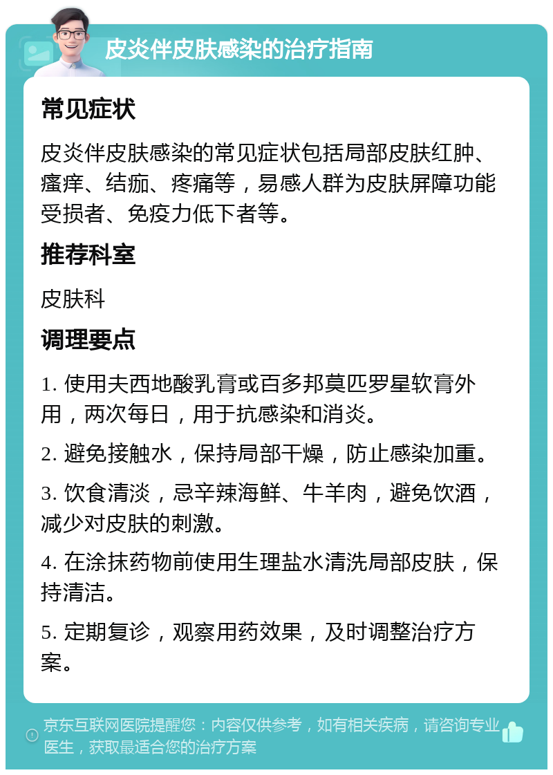 皮炎伴皮肤感染的治疗指南 常见症状 皮炎伴皮肤感染的常见症状包括局部皮肤红肿、瘙痒、结痂、疼痛等，易感人群为皮肤屏障功能受损者、免疫力低下者等。 推荐科室 皮肤科 调理要点 1. 使用夫西地酸乳膏或百多邦莫匹罗星软膏外用，两次每日，用于抗感染和消炎。 2. 避免接触水，保持局部干燥，防止感染加重。 3. 饮食清淡，忌辛辣海鲜、牛羊肉，避免饮酒，减少对皮肤的刺激。 4. 在涂抹药物前使用生理盐水清洗局部皮肤，保持清洁。 5. 定期复诊，观察用药效果，及时调整治疗方案。