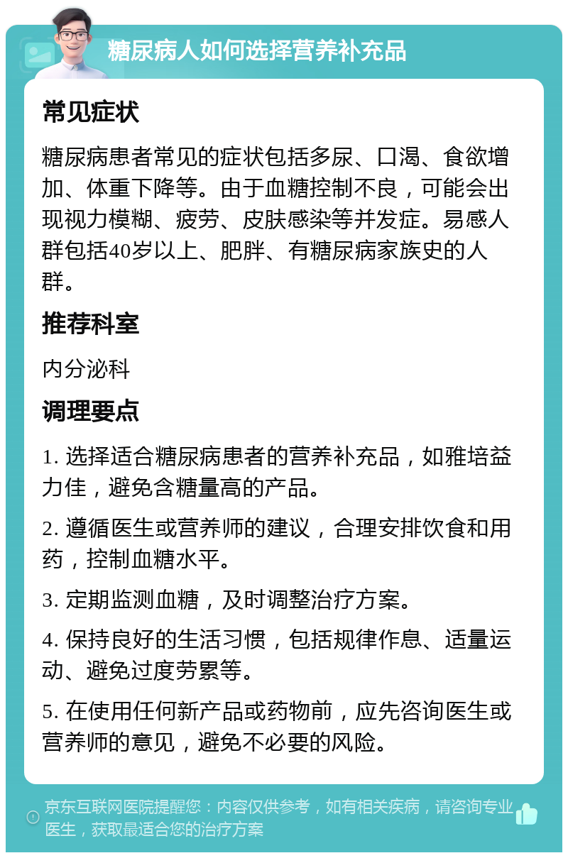 糖尿病人如何选择营养补充品 常见症状 糖尿病患者常见的症状包括多尿、口渴、食欲增加、体重下降等。由于血糖控制不良，可能会出现视力模糊、疲劳、皮肤感染等并发症。易感人群包括40岁以上、肥胖、有糖尿病家族史的人群。 推荐科室 内分泌科 调理要点 1. 选择适合糖尿病患者的营养补充品，如雅培益力佳，避免含糖量高的产品。 2. 遵循医生或营养师的建议，合理安排饮食和用药，控制血糖水平。 3. 定期监测血糖，及时调整治疗方案。 4. 保持良好的生活习惯，包括规律作息、适量运动、避免过度劳累等。 5. 在使用任何新产品或药物前，应先咨询医生或营养师的意见，避免不必要的风险。