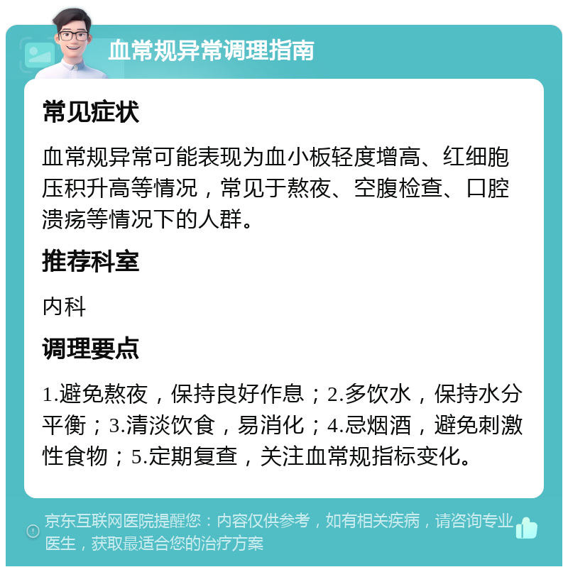 血常规异常调理指南 常见症状 血常规异常可能表现为血小板轻度增高、红细胞压积升高等情况，常见于熬夜、空腹检查、口腔溃疡等情况下的人群。 推荐科室 内科 调理要点 1.避免熬夜，保持良好作息；2.多饮水，保持水分平衡；3.清淡饮食，易消化；4.忌烟酒，避免刺激性食物；5.定期复查，关注血常规指标变化。