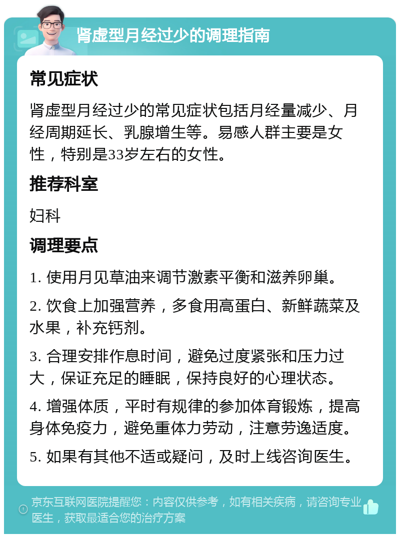 肾虚型月经过少的调理指南 常见症状 肾虚型月经过少的常见症状包括月经量减少、月经周期延长、乳腺增生等。易感人群主要是女性，特别是33岁左右的女性。 推荐科室 妇科 调理要点 1. 使用月见草油来调节激素平衡和滋养卵巢。 2. 饮食上加强营养，多食用高蛋白、新鲜蔬菜及水果，补充钙剂。 3. 合理安排作息时间，避免过度紧张和压力过大，保证充足的睡眠，保持良好的心理状态。 4. 增强体质，平时有规律的参加体育锻炼，提高身体免疫力，避免重体力劳动，注意劳逸适度。 5. 如果有其他不适或疑问，及时上线咨询医生。