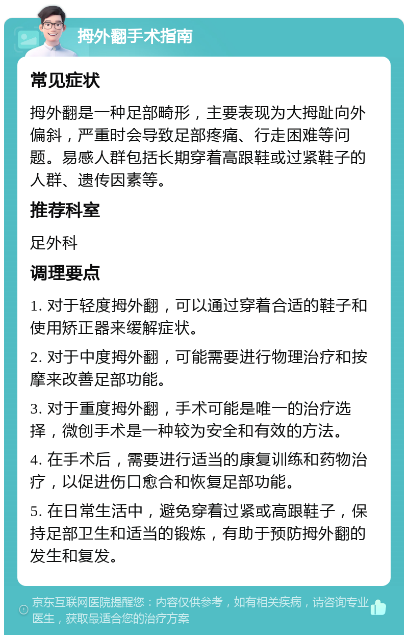 拇外翻手术指南 常见症状 拇外翻是一种足部畸形，主要表现为大拇趾向外偏斜，严重时会导致足部疼痛、行走困难等问题。易感人群包括长期穿着高跟鞋或过紧鞋子的人群、遗传因素等。 推荐科室 足外科 调理要点 1. 对于轻度拇外翻，可以通过穿着合适的鞋子和使用矫正器来缓解症状。 2. 对于中度拇外翻，可能需要进行物理治疗和按摩来改善足部功能。 3. 对于重度拇外翻，手术可能是唯一的治疗选择，微创手术是一种较为安全和有效的方法。 4. 在手术后，需要进行适当的康复训练和药物治疗，以促进伤口愈合和恢复足部功能。 5. 在日常生活中，避免穿着过紧或高跟鞋子，保持足部卫生和适当的锻炼，有助于预防拇外翻的发生和复发。