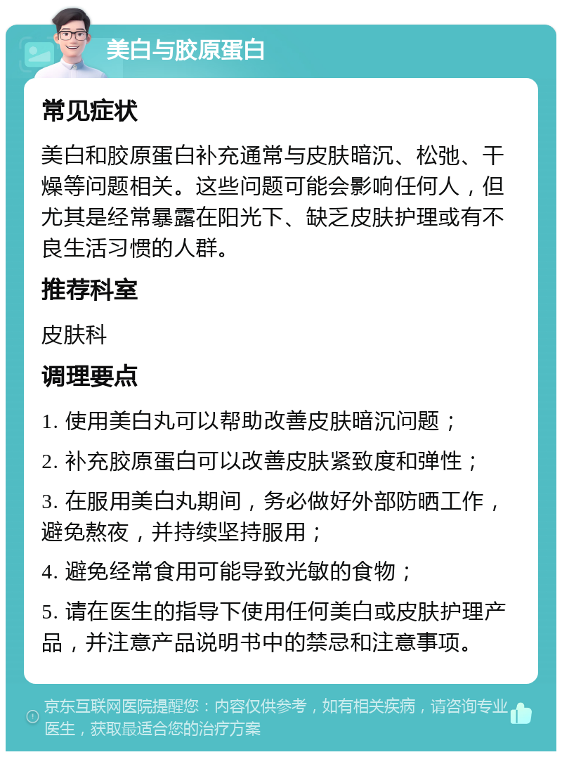 美白与胶原蛋白 常见症状 美白和胶原蛋白补充通常与皮肤暗沉、松弛、干燥等问题相关。这些问题可能会影响任何人，但尤其是经常暴露在阳光下、缺乏皮肤护理或有不良生活习惯的人群。 推荐科室 皮肤科 调理要点 1. 使用美白丸可以帮助改善皮肤暗沉问题； 2. 补充胶原蛋白可以改善皮肤紧致度和弹性； 3. 在服用美白丸期间，务必做好外部防晒工作，避免熬夜，并持续坚持服用； 4. 避免经常食用可能导致光敏的食物； 5. 请在医生的指导下使用任何美白或皮肤护理产品，并注意产品说明书中的禁忌和注意事项。