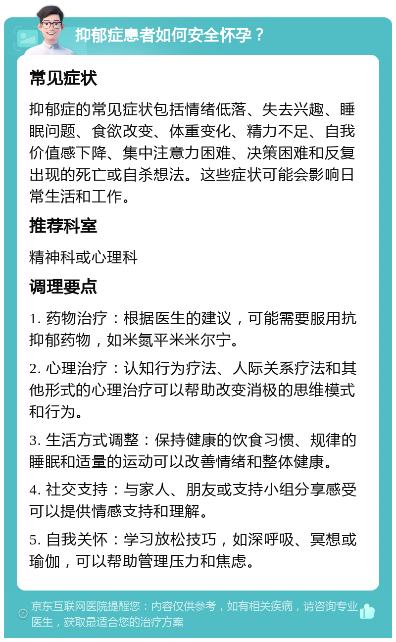 抑郁症患者如何安全怀孕？ 常见症状 抑郁症的常见症状包括情绪低落、失去兴趣、睡眠问题、食欲改变、体重变化、精力不足、自我价值感下降、集中注意力困难、决策困难和反复出现的死亡或自杀想法。这些症状可能会影响日常生活和工作。 推荐科室 精神科或心理科 调理要点 1. 药物治疗：根据医生的建议，可能需要服用抗抑郁药物，如米氮平米米尔宁。 2. 心理治疗：认知行为疗法、人际关系疗法和其他形式的心理治疗可以帮助改变消极的思维模式和行为。 3. 生活方式调整：保持健康的饮食习惯、规律的睡眠和适量的运动可以改善情绪和整体健康。 4. 社交支持：与家人、朋友或支持小组分享感受可以提供情感支持和理解。 5. 自我关怀：学习放松技巧，如深呼吸、冥想或瑜伽，可以帮助管理压力和焦虑。