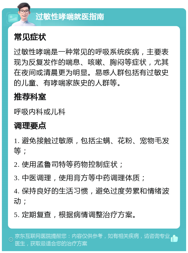 过敏性哮喘就医指南 常见症状 过敏性哮喘是一种常见的呼吸系统疾病，主要表现为反复发作的喘息、咳嗽、胸闷等症状，尤其在夜间或清晨更为明显。易感人群包括有过敏史的儿童、有哮喘家族史的人群等。 推荐科室 呼吸内科或儿科 调理要点 1. 避免接触过敏原，包括尘螨、花粉、宠物毛发等； 2. 使用孟鲁司特等药物控制症状； 3. 中医调理，使用膏方等中药调理体质； 4. 保持良好的生活习惯，避免过度劳累和情绪波动； 5. 定期复查，根据病情调整治疗方案。