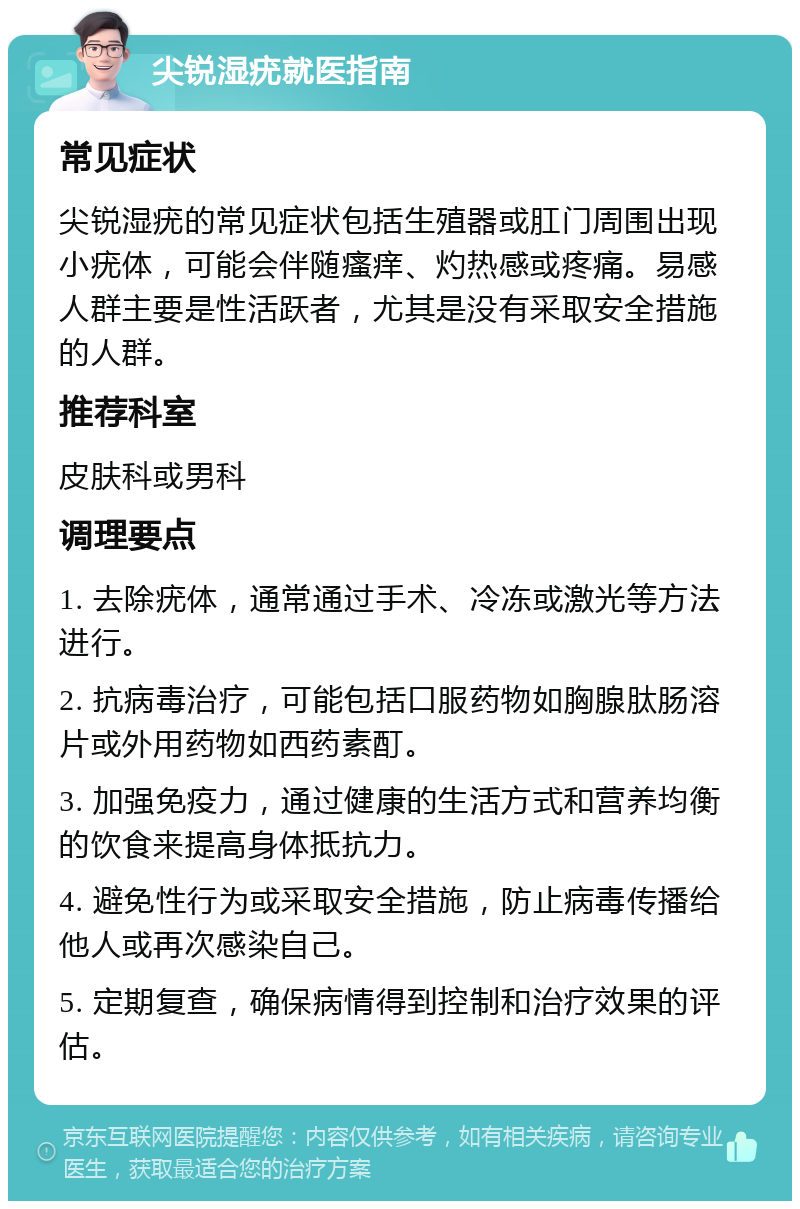 尖锐湿疣就医指南 常见症状 尖锐湿疣的常见症状包括生殖器或肛门周围出现小疣体，可能会伴随瘙痒、灼热感或疼痛。易感人群主要是性活跃者，尤其是没有采取安全措施的人群。 推荐科室 皮肤科或男科 调理要点 1. 去除疣体，通常通过手术、冷冻或激光等方法进行。 2. 抗病毒治疗，可能包括口服药物如胸腺肽肠溶片或外用药物如西药素酊。 3. 加强免疫力，通过健康的生活方式和营养均衡的饮食来提高身体抵抗力。 4. 避免性行为或采取安全措施，防止病毒传播给他人或再次感染自己。 5. 定期复查，确保病情得到控制和治疗效果的评估。