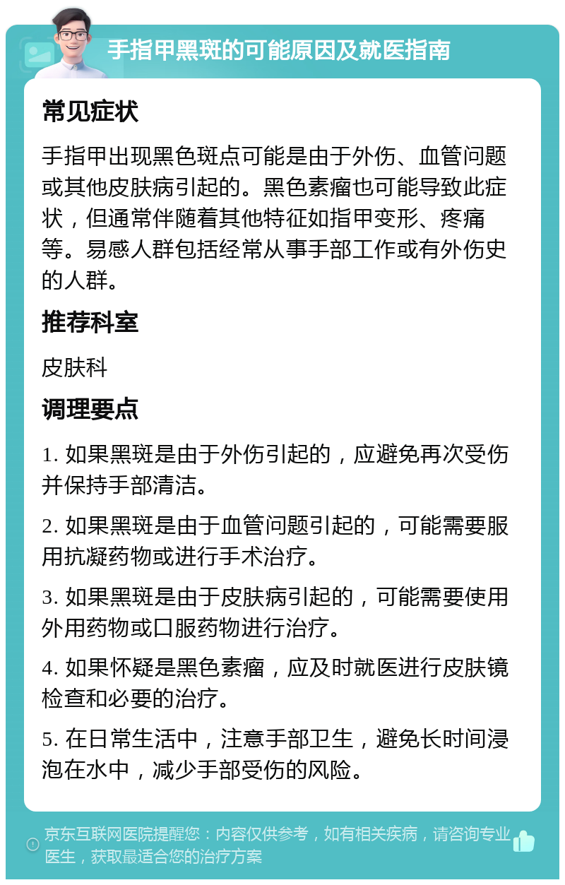 手指甲黑斑的可能原因及就医指南 常见症状 手指甲出现黑色斑点可能是由于外伤、血管问题或其他皮肤病引起的。黑色素瘤也可能导致此症状，但通常伴随着其他特征如指甲变形、疼痛等。易感人群包括经常从事手部工作或有外伤史的人群。 推荐科室 皮肤科 调理要点 1. 如果黑斑是由于外伤引起的，应避免再次受伤并保持手部清洁。 2. 如果黑斑是由于血管问题引起的，可能需要服用抗凝药物或进行手术治疗。 3. 如果黑斑是由于皮肤病引起的，可能需要使用外用药物或口服药物进行治疗。 4. 如果怀疑是黑色素瘤，应及时就医进行皮肤镜检查和必要的治疗。 5. 在日常生活中，注意手部卫生，避免长时间浸泡在水中，减少手部受伤的风险。