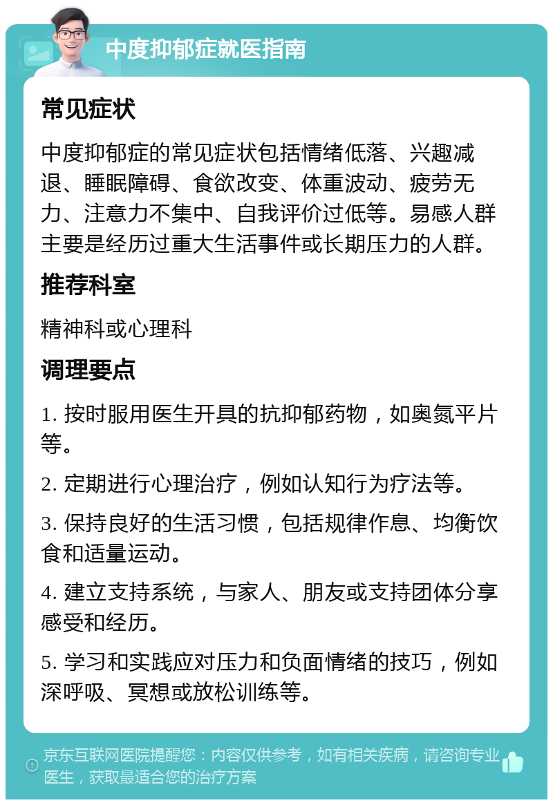 中度抑郁症就医指南 常见症状 中度抑郁症的常见症状包括情绪低落、兴趣减退、睡眠障碍、食欲改变、体重波动、疲劳无力、注意力不集中、自我评价过低等。易感人群主要是经历过重大生活事件或长期压力的人群。 推荐科室 精神科或心理科 调理要点 1. 按时服用医生开具的抗抑郁药物，如奥氮平片等。 2. 定期进行心理治疗，例如认知行为疗法等。 3. 保持良好的生活习惯，包括规律作息、均衡饮食和适量运动。 4. 建立支持系统，与家人、朋友或支持团体分享感受和经历。 5. 学习和实践应对压力和负面情绪的技巧，例如深呼吸、冥想或放松训练等。