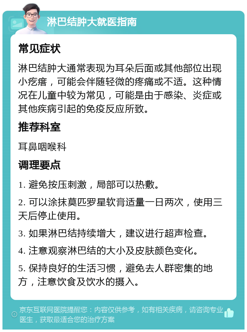 淋巴结肿大就医指南 常见症状 淋巴结肿大通常表现为耳朵后面或其他部位出现小疙瘩，可能会伴随轻微的疼痛或不适。这种情况在儿童中较为常见，可能是由于感染、炎症或其他疾病引起的免疫反应所致。 推荐科室 耳鼻咽喉科 调理要点 1. 避免按压刺激，局部可以热敷。 2. 可以涂抹莫匹罗星软膏适量一日两次，使用三天后停止使用。 3. 如果淋巴结持续增大，建议进行超声检查。 4. 注意观察淋巴结的大小及皮肤颜色变化。 5. 保持良好的生活习惯，避免去人群密集的地方，注意饮食及饮水的摄入。