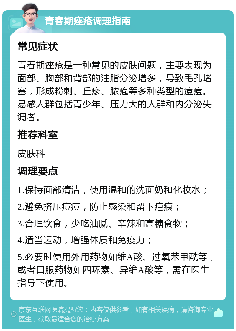 青春期痤疮调理指南 常见症状 青春期痤疮是一种常见的皮肤问题，主要表现为面部、胸部和背部的油脂分泌增多，导致毛孔堵塞，形成粉刺、丘疹、脓疱等多种类型的痘痘。易感人群包括青少年、压力大的人群和内分泌失调者。 推荐科室 皮肤科 调理要点 1.保持面部清洁，使用温和的洗面奶和化妆水； 2.避免挤压痘痘，防止感染和留下疤痕； 3.合理饮食，少吃油腻、辛辣和高糖食物； 4.适当运动，增强体质和免疫力； 5.必要时使用外用药物如维A酸、过氧苯甲酰等，或者口服药物如四环素、异维A酸等，需在医生指导下使用。